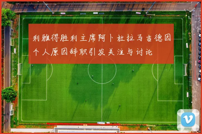 利雅得胜利主席阿卜杜拉马吉德因个人原因辞职引发关注与讨论