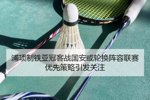 浦项制铁亚冠客战国安或轮换阵容联赛优先策略引发关注
