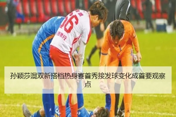 孙颖莎混双新搭档热身赛首秀接发球变化成首要观察点