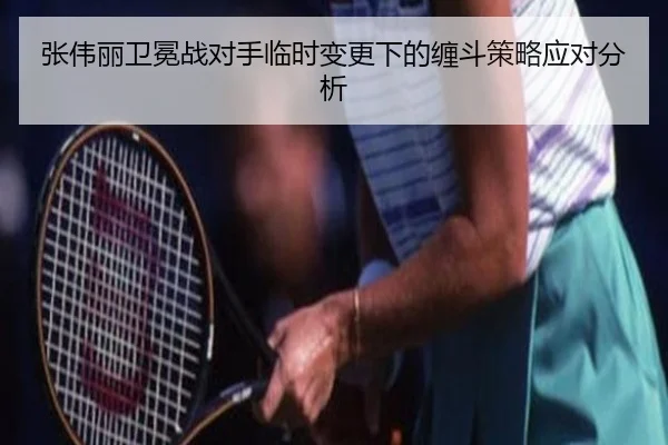 张伟丽卫冕战对手临时变更下的缠斗策略应对分析